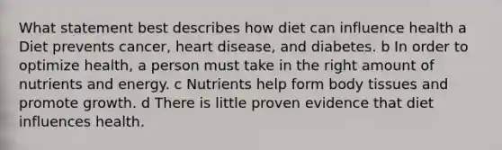 What statement best describes how diet can influence health a Diet prevents cancer, heart disease, and diabetes. b In order to optimize health, a person must take in the right amount of nutrients and energy. c Nutrients help form body tissues and promote growth. d There is little proven evidence that diet influences health.