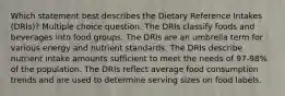 Which statement best describes the Dietary Reference Intakes (DRIs)? Multiple choice question. The DRIs classify foods and beverages into food groups. The DRIs are an umbrella term for various energy and nutrient standards. The DRIs describe nutrient intake amounts sufficient to meet the needs of 97-98% of the population. The DRIs reflect average food consumption trends and are used to determine serving sizes on food labels.