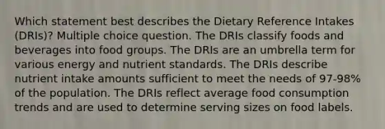 Which statement best describes the Dietary Reference Intakes (DRIs)? Multiple choice question. The DRIs classify foods and beverages into food groups. The DRIs are an umbrella term for various energy and nutrient standards. The DRIs describe nutrient intake amounts sufficient to meet the needs of 97-98% of the population. The DRIs reflect average food consumption trends and are used to determine serving sizes on food labels.