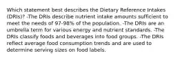 Which statement best describes the Dietary Reference Intakes (DRIs)? -The DRIs describe nutrient intake amounts sufficient to meet the needs of 97-98% of the population. -The DRIs are an umbrella term for various energy and nutrient standards. -The DRIs classify foods and beverages into food groups. -The DRIs reflect average food consumption trends and are used to determine serving sizes on food labels.