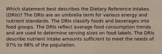 Which statement best describes the Dietary Reference Intakes (DRIs)? The DRIs are an umbrella term for various energy and nutrient standards. The DRIs classify foods and beverages into food groups. The DRIs reflect average food consumption trends and are used to determine serving sizes on food labels. The DRIs describe nutrient intake amounts sufficient to meet the needs of 97% to 98% of the population.