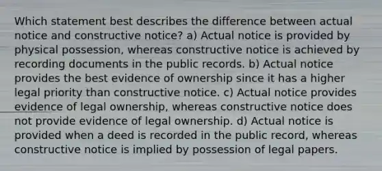 Which statement best describes the difference between actual notice and constructive notice? a) Actual notice is provided by physical possession, whereas constructive notice is achieved by recording documents in the public records. b) Actual notice provides the best evidence of ownership since it has a higher legal priority than constructive notice. c) Actual notice provides evidence of legal ownership, whereas constructive notice does not provide evidence of legal ownership. d) Actual notice is provided when a deed is recorded in the public record, whereas constructive notice is implied by possession of legal papers.