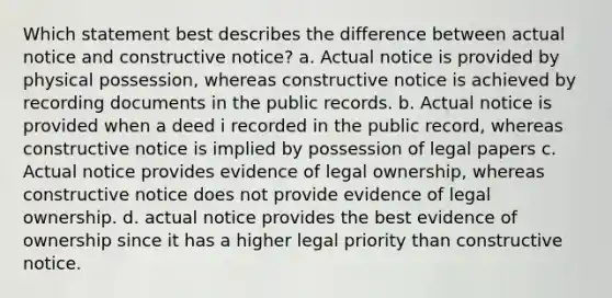 Which statement best describes the difference between actual notice and constructive notice? a. Actual notice is provided by physical possession, whereas constructive notice is achieved by recording documents in the public records. b. Actual notice is provided when a deed i recorded in the public record, whereas constructive notice is implied by possession of legal papers c. Actual notice provides evidence of legal ownership, whereas constructive notice does not provide evidence of legal ownership. d. actual notice provides the best evidence of ownership since it has a higher legal priority than constructive notice.