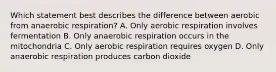 Which statement best describes the difference between aerobic from anaerobic respiration? A. Only aerobic respiration involves fermentation B. Only anaerobic respiration occurs in the mitochondria C. Only aerobic respiration requires oxygen D. Only anaerobic respiration produces carbon dioxide