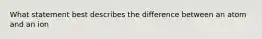 What statement best describes the difference between an atom and an ion