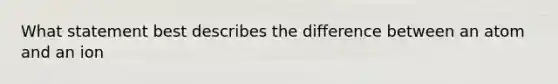 What statement best describes the difference between an atom and an ion