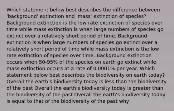 Which statement below best describes the difference between 'background' extinction and 'mass' extinction of species? Background extinction is the low rate extinction of species over time while mass extinction is when large numbers of species go extinct over a relatively short period of time. Background extinction is when large numbers of species go extinct over a relatively short period of time while mass extinction is the low rate extinction of species over time. Background extinction occurs when 50-95% of the species on earth go extinct while mass extinction occurs at a rate of 0.0001% per year. Which statement below best describes the biodiversity on earth today? Overall the earth's biodiversity today is less than the biodiversity of the past Overall the earth's biodiversity today is greater than the biodiversity of the past Overall the earth's biodiversity today is equal to that of the biodiversity of the past why