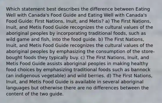 Which statement best describes the difference between Eating Well with Canada's Food Guide and Eating Well with Canada's Food Guide: First Nations, Inuit, and Metis? a) The First Nations, Inuit, and Metis Food Guide recognizes the cultural values of the aboriginal peoples by incorporating traditional foods, such as wild game and fish, into the food guide. b) The First Nations, Inuit, and Metis Food Guide recognizes the cultural values of the aboriginal peoples by emphasizing the consumption of the store-bought foods they typically buy. c) The First Nations, Inuit, and Metis Food Guide assists aboriginal peoples in making healthy food choices by emphasizing traditional foods such as bannock (an indigenous vegetable) and wild berries. d) The First Nations, Inuit, and Metis Food Guide is available in several aboriginal languages but otherwise there are no differences between the content of the two guide.