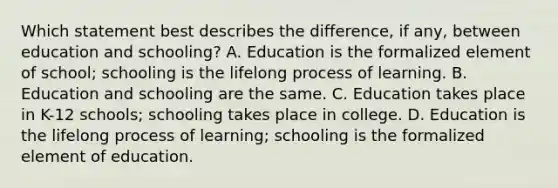 Which statement best describes the difference, if any, between education and schooling? A. Education is the formalized element of school; schooling is the lifelong process of learning. B. Education and schooling are the same. C. Education takes place in K-12 schools; schooling takes place in college. D. Education is the lifelong process of learning; schooling is the formalized element of education.