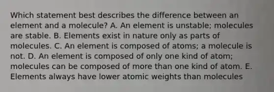 Which statement best describes the difference between an element and a molecule? A. An element is unstable; molecules are stable. B. Elements exist in nature only as parts of molecules. C. An element is composed of atoms; a molecule is not. D. An element is composed of only one kind of atom; molecules can be composed of more than one kind of atom. E. Elements always have lower atomic weights than molecules