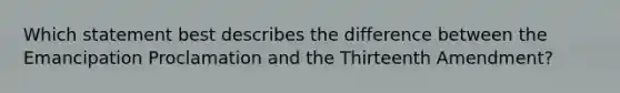 Which statement best describes the difference between the Emancipation Proclamation and the Thirteenth Amendment?