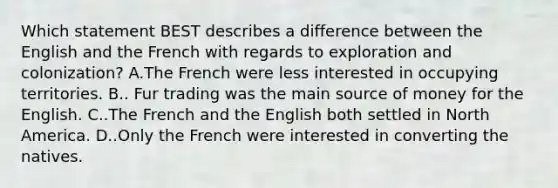 Which statement BEST describes a difference between the English and the French with regards to exploration and colonization? A.The French were less interested in occupying territories. B.. Fur trading was the main source of money for the English. C..The French and the English both settled in North America. D..Only the French were interested in converting the natives.