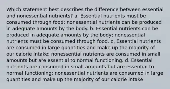 Which statement best describes the difference between essential and nonessential nutrients? a. Essential nutrients must be consumed through food; nonessential nutrients can be produced in adequate amounts by the body. b. Essential nutrients can be produced in adequate amounts by the body; nonessential nutrients must be consumed through food. c. Essential nutrients are consumed in large quantities and make up the majority of our calorie intake; nonessential nutrients are consumed in small amounts but are essential to normal functioning. d. Essential nutrients are consumed in small amounts but are essential to normal functioning; nonessential nutrients are consumed in large quantities and make up the majority of our calorie intake