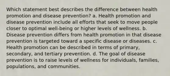 Which statement best describes the difference between health promotion and disease prevention? a. Health promotion and disease prevention include all efforts that seek to move people closer to optimal well-being or higher levels of wellness. b. Disease prevention differs from health promotion in that disease prevention is targeted toward a specific disease or diseases. c. Health promotion can be described in terms of primary, secondary, and tertiary prevention. d. The goal of disease prevention is to raise levels of wellness for individuals, families, populations, and communities.