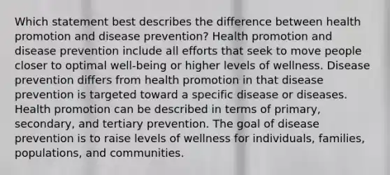 Which statement best describes the difference between health promotion and disease prevention? Health promotion and disease prevention include all efforts that seek to move people closer to optimal well-being or higher levels of wellness. Disease prevention differs from health promotion in that disease prevention is targeted toward a specific disease or diseases. Health promotion can be described in terms of primary, secondary, and tertiary prevention. The goal of disease prevention is to raise levels of wellness for individuals, families, populations, and communities.