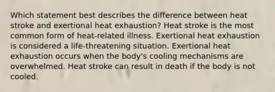 Which statement best describes the difference between heat stroke and exertional heat exhaustion? Heat stroke is the most common form of heat-related illness. Exertional heat exhaustion is considered a life-threatening situation. Exertional heat exhaustion occurs when the body's cooling mechanisms are overwhelmed. Heat stroke can result in death if the body is not cooled.