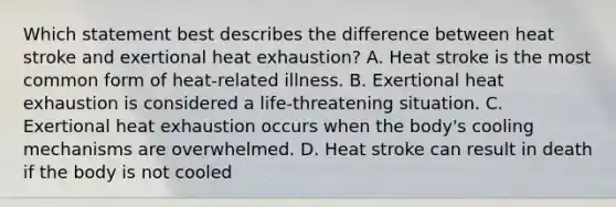 Which statement best describes the difference between heat stroke and exertional heat exhaustion? A. Heat stroke is the most common form of heat-related illness. B. Exertional heat exhaustion is considered a life-threatening situation. C. Exertional heat exhaustion occurs when the body's cooling mechanisms are overwhelmed. D. Heat stroke can result in death if the body is not cooled