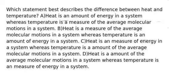 Which statement best describes the difference between heat and temperature? A)Heat is an amount of energy in a system whereas temperature is a measure of the average molecular motions in a system. B)Heat is a measure of the average molecular motions in a system whereas temperature is an amount of energy in a system. C)Heat is an measure of energy in a system whereas temperature is a amount of the average molecular motions in a system. D)Heat is a amount of the average molecular motions in a system whereas temperature is an measure of energy in a system.