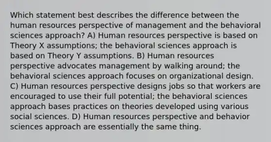 Which statement best describes the difference between the human resources perspective of management and the behavioral sciences approach? A) Human resources perspective is based on Theory X assumptions; the behavioral sciences approach is based on Theory Y assumptions. B) Human resources perspective advocates management by walking around; the behavioral sciences approach focuses on organizational design. C) Human resources perspective designs jobs so that workers are encouraged to use their full potential; the behavioral sciences approach bases practices on theories developed using various social sciences. D) Human resources perspective and behavior sciences approach are essentially the same thing.