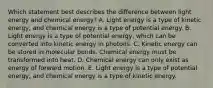 Which statement best describes the difference between light energy and chemical energy? A. Light energy is a type of kinetic energy, and chemical energy is a type of potential energy. B. Light energy is a type of potential energy, which can be converted into kinetic energy in photons. C. Kinetic energy can be stored in molecular bonds. Chemical energy must be transformed into heat. D. Chemical energy can only exist as energy of forward motion. E. Light energy is a type of potential energy, and chemical energy is a type of kinetic energy.