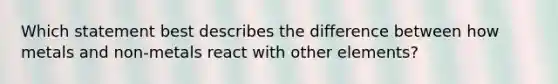 Which statement best describes the difference between how metals and non-metals react with other elements?