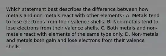 Which statement best describes the difference between how metals and non-metals react with other elements? A. Metals tend to lose electrons from their valence shells. B. Non-metals tend to lose electrons from their valence shells. C. Both metals and non-metals react with elements of the same type only. D. Non-metals and metals both gain and lose electrons from their valence shells.