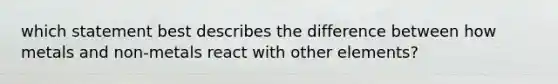 which statement best describes the difference between how metals and non-metals react with other elements?