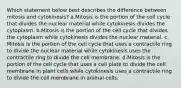 Which statement below best describes the difference between mitosis and cytokinesis? a.Mitosis is the portion of the cell cycle that divides the nuclear material while cytokinesis divides the cytoplasm. b.Mitosis is the portion of the cell cycle that divides the cytoplasm while cytokinesis divides the nuclear material. c. Mitosis is the portion of the cell cycle that uses a contractile ring to divide the nuclear material while cytokinesis uses the contractile ring to divide the cell membrane. d.Mitosis is the portion of the cell cycle that uses a cell plate to divide the cell membrane in plant cells while cytokinesis uses a contractile ring to divide the cell membrane in animal cells.