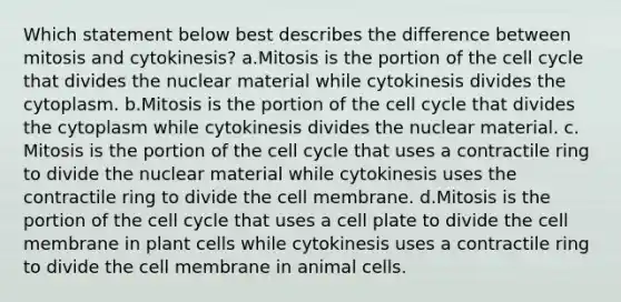 Which statement below best describes the difference between mitosis and cytokinesis? a.Mitosis is the portion of the cell cycle that divides the nuclear material while cytokinesis divides the cytoplasm. b.Mitosis is the portion of the cell cycle that divides the cytoplasm while cytokinesis divides the nuclear material. c. Mitosis is the portion of the cell cycle that uses a contractile ring to divide the nuclear material while cytokinesis uses the contractile ring to divide the cell membrane. d.Mitosis is the portion of the cell cycle that uses a cell plate to divide the cell membrane in plant cells while cytokinesis uses a contractile ring to divide the cell membrane in animal cells.