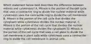 Which statement below best describes the difference between mitosis and cytokinesis? A. Mitosis is the portion of the cell cycle that uses a contractile ring to divide the nuclear material while cytokinesis uses the contractile ring to divide the cell membrane. B. Mitosis is the portion of the cell cycle that divides the cytoplasm while cytokinesis divides the nuclear material. C. Mitosis is the portion of the cell cycle that divides the nuclear material while cytokinesis divides the cytoplasm. D. Mitosis is the portion of the cell cycle that uses a cell plate to divide the cell membrane in plant cells while cytokinesis uses a contractile ring to divide the cell membrane in animal cells.