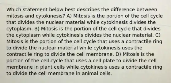 Which statement below best describes the difference between mitosis and cytokinesis? A) Mitosis is the portion of the <a href='https://www.questionai.com/knowledge/keQNMM7c75-cell-cycle' class='anchor-knowledge'>cell cycle</a> that divides the nuclear material while cytokinesis divides the cytoplasm. B) Mitosis is the portion of the cell cycle that divides the cytoplasm while cytokinesis divides the nuclear material. C) Mitosis is the portion of the cell cycle that uses a contractile ring to divide the nuclear material while cytokinesis uses the contractile ring to divide the cell membrane. D) Mitosis is the portion of the cell cycle that uses a cell plate to divide the cell membrane in plant cells while cytokinesis uses a contractile ring to divide the cell membrane in animal cells.