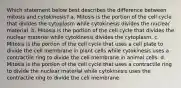 Which statement below best describes the difference between mitosis and cytokinesis? a. Mitosis is the portion of the cell cycle that divides the cytoplasm while cytokinesis divides the nuclear material. b. Mitosis is the portion of the cell cycle that divides the nuclear material while cytokinesis divides the cytoplasm. c. Mitosis is the portion of the cell cycle that uses a cell plate to divide the cell membrane in plant cells while cytokinesis uses a contractile ring to divide the cell membrane in animal cells. d. Mitosis is the portion of the cell cycle that uses a contractile ring to divide the nuclear material while cytokinesis uses the contractile ring to divide the cell membrane.