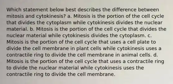 Which statement below best describes the difference between mitosis and cytokinesis? a. Mitosis is the portion of the cell cycle that divides the cytoplasm while cytokinesis divides the nuclear material. b. Mitosis is the portion of the cell cycle that divides the nuclear material while cytokinesis divides the cytoplasm. c. Mitosis is the portion of the cell cycle that uses a cell plate to divide the cell membrane in plant cells while cytokinesis uses a contractile ring to divide the cell membrane in animal cells. d. Mitosis is the portion of the cell cycle that uses a contractile ring to divide the nuclear material while cytokinesis uses the contractile ring to divide the cell membrane.