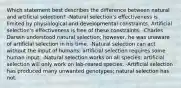 Which statement best describes the difference between natural and artificial selection? -Natural selection's effectiveness is limited by physiological and developmental constraints. Artificial selection's effectiveness is free of these constraints. -Charles Darwin understood natural selection; however, he was unaware of artificial selection in his time. -Natural selection can act without the input of humans; artificial selection requires some human input. -Natural selection works on all species; artificial selection will only work on lab-reared species. -Artificial selection has produced many unwanted genotypes; natural selection has not.