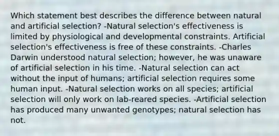 Which statement best describes the difference between natural and artificial selection? -Natural selection's effectiveness is limited by physiological and developmental constraints. Artificial selection's effectiveness is free of these constraints. -Charles Darwin understood natural selection; however, he was unaware of artificial selection in his time. -Natural selection can act without the input of humans; artificial selection requires some human input. -Natural selection works on all species; artificial selection will only work on lab-reared species. -Artificial selection has produced many unwanted genotypes; natural selection has not.