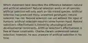 Which statement best describes the difference between natural and artificial selection? Natural selection works on all species; artificial selection will only work on lab-reared species. Artificial selection has produced many unwanted genotypes; natural selection has not. Natural selection can act without the input of humans; artificial selection requires some human input. Natural selection's effectiveness is limited by physiological and developmental constraints. Artificial selection's effectiveness is free of these constraints. Charles Darwin understood natural selection; however, he was unaware of artificial selection in his time.