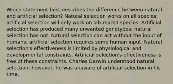 Which statement best describes the difference between natural and artificial selection? Natural selection works on all species; artificial selection will only work on lab-reared species. Artificial selection has produced many unwanted genotypes; natural selection has not. Natural selection can act without the input of humans; artificial selection requires some human input. Natural selection's effectiveness is limited by physiological and developmental constraints. Artificial selection's effectiveness is free of these constraints. Charles Darwin understood natural selection; however, he was unaware of artificial selection in his time.