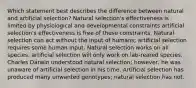 Which statement best describes the difference between natural and artificial selection? Natural selection's effectiveness is limited by physiological and developmental constraints artificial selection's effectiveness is free of these constraints. Natural selection can act without the input of humans; artificial selection requires some human input. Natural selection works on all species; artificial selection will only work on lab-reared species. Charles Darwin understood natural selection; however, he was unaware of artificial selection in his time. Artificial selection has produced many unwanted genotypes; natural selection has not.