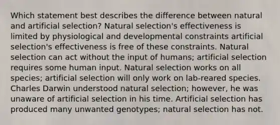 Which statement best describes the difference between natural and artificial selection? Natural selection's effectiveness is limited by physiological and developmental constraints artificial selection's effectiveness is free of these constraints. Natural selection can act without the input of humans; artificial selection requires some human input. Natural selection works on all species; artificial selection will only work on lab-reared species. Charles Darwin understood natural selection; however, he was unaware of artificial selection in his time. Artificial selection has produced many unwanted genotypes; natural selection has not.