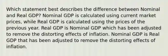 Which statement best describes the difference between Nominal and Real GDP? Nominal GDP is calculated using current market prices, while Real GDP is calculated using the prices of the previous year. Real GDP is Nominal GDP which has been adjusted to remove the distorting effects of inflation. Nominal GDP is Real GDP that has been adjusted to remove the distorting effects of inflation.