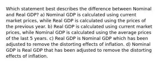 Which statement best describes the difference between Nominal and Real GDP? a) Nominal GDP is calculated using current market prices, while Real GDP is calculated using the prices of the previous year. b) Real GDP is calculated using current market prices, while Nominal GDP is calculated using the average prices of the last 5 years. c) Real GDP is Nominal GDP which has been adjusted to remove the distorting effects of inflation. d) Nominal GDP is Real GDP that has been adjusted to remove the distorting effects of inflation.