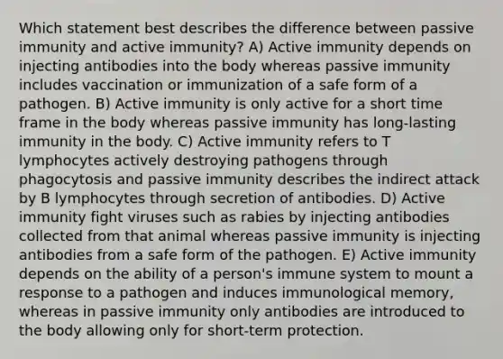 Which statement best describes the difference between passive immunity and active immunity? A) Active immunity depends on injecting antibodies into the body whereas passive immunity includes vaccination or immunization of a safe form of a pathogen. B) Active immunity is only active for a short time frame in the body whereas passive immunity has long-lasting immunity in the body. C) Active immunity refers to T lymphocytes actively destroying pathogens through phagocytosis and passive immunity describes the indirect attack by B lymphocytes through secretion of antibodies. D) Active immunity fight viruses such as rabies by injecting antibodies collected from that animal whereas passive immunity is injecting antibodies from a safe form of the pathogen. E) Active immunity depends on the ability of a person's immune system to mount a response to a pathogen and induces immunological memory, whereas in passive immunity only antibodies are introduced to the body allowing only for short-term protection.