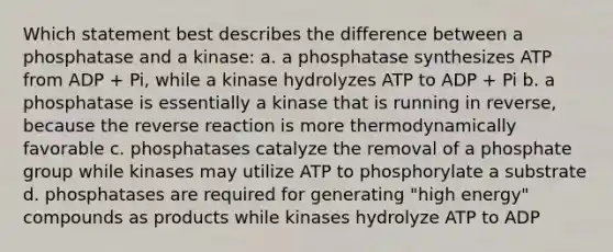 Which statement best describes the difference between a phosphatase and a kinase: a. a phosphatase synthesizes ATP from ADP + Pi, while a kinase hydrolyzes ATP to ADP + Pi b. a phosphatase is essentially a kinase that is running in reverse, because the reverse reaction is more thermodynamically favorable c. phosphatases catalyze the removal of a phosphate group while kinases may utilize ATP to phosphorylate a substrate d. phosphatases are required for generating "high energy" compounds as products while kinases hydrolyze ATP to ADP