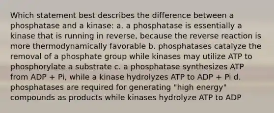 Which statement best describes the difference between a phosphatase and a kinase: a. a phosphatase is essentially a kinase that is running in reverse, because the reverse reaction is more thermodynamically favorable b. phosphatases catalyze the removal of a phosphate group while kinases may utilize ATP to phosphorylate a substrate c. a phosphatase synthesizes ATP from ADP + Pi, while a kinase hydrolyzes ATP to ADP + Pi d. phosphatases are required for generating "high energy" compounds as products while kinases hydrolyze ATP to ADP