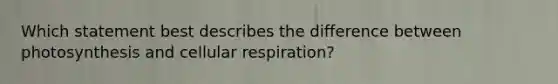 Which statement best describes the difference between photosynthesis and cellular respiration?