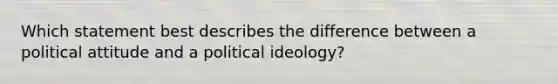 Which statement best describes the difference between a political attitude and a <a href='https://www.questionai.com/knowledge/kFKhV6szLO-political-ideology' class='anchor-knowledge'>political ideology</a>?