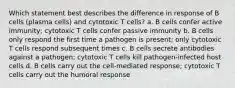 Which statement best describes the difference in response of B cells (plasma cells) and cytotoxic T cells? a. B cells confer active immunity; cytotoxic T cells confer passive immunity b. B cells only respond the first time a pathogen is present; only cytotoxic T cells respond subsequent times c. B cells secrete antibodies against a pathogen; cytotoxic T cells kill pathogen-infected host cells d. B cells carry out the cell-mediated response; cytotoxic T cells carry out the humoral response