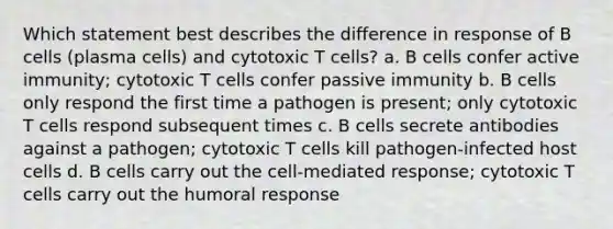 Which statement best describes the difference in response of B cells (plasma cells) and cytotoxic T cells? a. B cells confer active immunity; cytotoxic T cells confer passive immunity b. B cells only respond the first time a pathogen is present; only cytotoxic T cells respond subsequent times c. B cells secrete antibodies against a pathogen; cytotoxic T cells kill pathogen-infected host cells d. B cells carry out the cell-mediated response; cytotoxic T cells carry out the humoral response