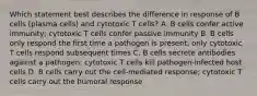 Which statement best describes the difference in response of B cells (plasma cells) and cytotoxic T cells? A. B cells confer active immunity; cytotoxic T cells confer passive immunity B. B cells only respond the first time a pathogen is present; only cytotoxic T cells respond subsequent times C. B cells secrete antibodies against a pathogen; cytotoxic T cells kill pathogen-infected host cells D. B cells carry out the cell-mediated response; cytotoxic T cells carry out the humoral response