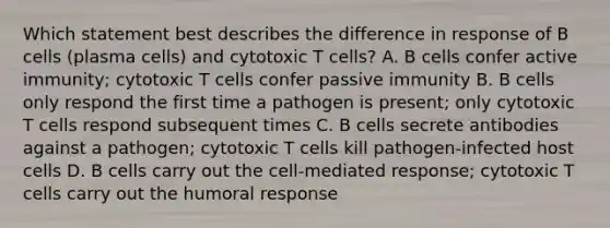 Which statement best describes the difference in response of B cells (plasma cells) and cytotoxic T cells? A. B cells confer active immunity; cytotoxic T cells confer passive immunity B. B cells only respond the first time a pathogen is present; only cytotoxic T cells respond subsequent times C. B cells secrete antibodies against a pathogen; cytotoxic T cells kill pathogen-infected host cells D. B cells carry out the cell-mediated response; cytotoxic T cells carry out the humoral response